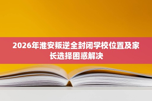 2026年淮安叛逆全封闭学校位置及家长选择困惑解决 2026年淮安叛逆全封闭学校位置及家长选择困惑解决