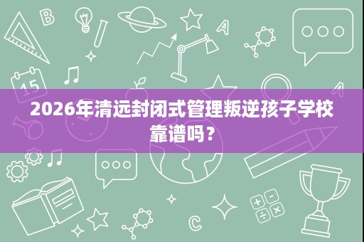 2026年清远封闭式管理叛逆孩子学校靠谱吗? 2026年清远封闭式管理叛逆孩子学校靠谱吗?