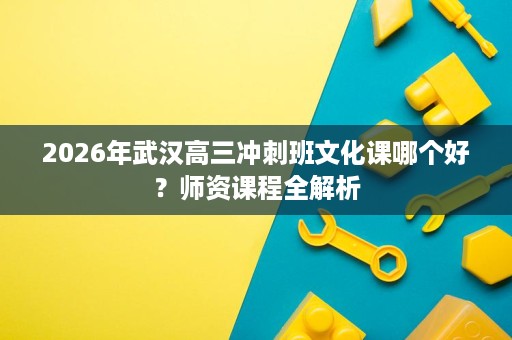 2026年武汉高三冲刺班文化课哪个好?师资课程全解析 2026年武汉高三冲刺班文化课哪个好?师资课程全解析