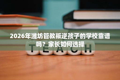 2026年潍坊管教叛逆孩子的学校靠谱吗？家长如何选择