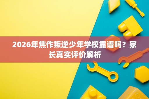 2026年焦作叛逆少年学校靠谱吗?家长真实评价解析 2026年焦作叛逆少年学校靠谱吗?家长真实评价解析