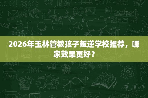 2026年玉林管教孩子叛逆学校推荐,哪家效果更好? 2026年玉林管教孩子叛逆学校推荐,哪家效果更好?