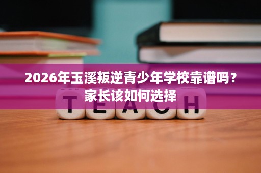 2026年玉溪叛逆青少年学校靠谱吗?家长该如何选择 2026年玉溪叛逆青少年学校靠谱吗?家长该如何选择