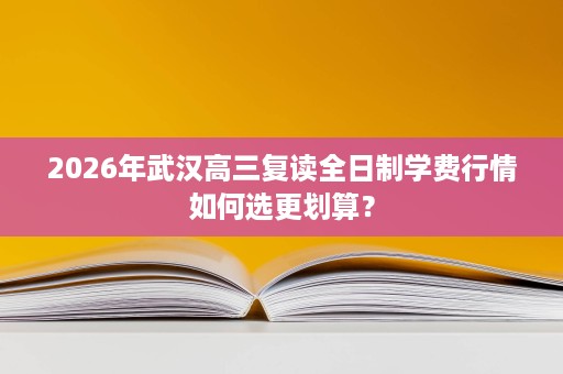 2026年武汉高三复读全日制学费行情如何选更划算? 2026年武汉高三复读全日制学费行情如何选更划算?