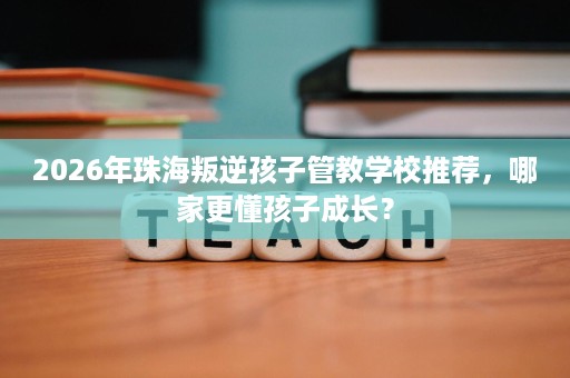2026年珠海叛逆孩子管教学校推荐,哪家更懂孩子成长? 2026年珠海叛逆孩子管教学校推荐,哪家更懂孩子成长?