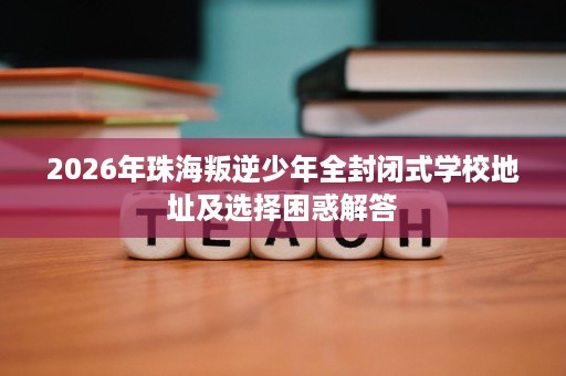 2026年珠海叛逆少年全封闭式学校地址及选择困惑解答 2026年珠海叛逆少年全封闭式学校地址及选择困惑解答
