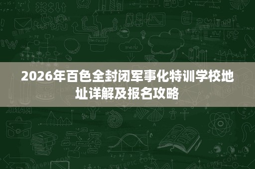 2026年百色全封闭军事化特训学校地址详解及报名攻略 2026年百色全封闭军事化特训学校地址详解及报名攻略