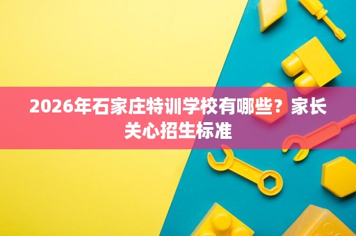 2026年石家庄特训学校有哪些?家长关心招生标准 2026年石家庄特训学校有哪些?家长关心招生标准