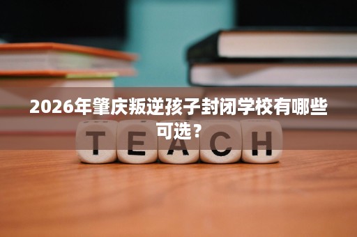 2026年肇庆叛逆孩子封闭学校有哪些可选? 2026年肇庆叛逆孩子封闭学校有哪些可选?