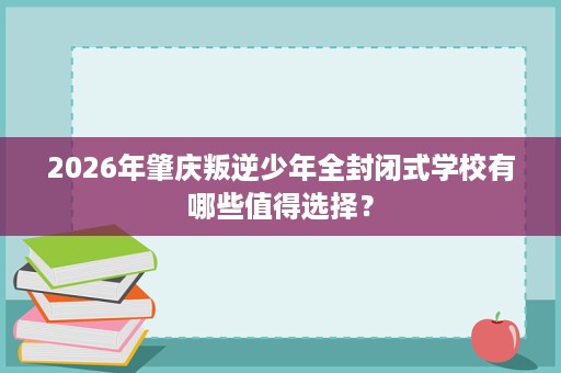 2026年肇庆叛逆少年全封闭式学校有哪些值得选择? 2026年肇庆叛逆少年全封闭式学校有哪些值得选择?