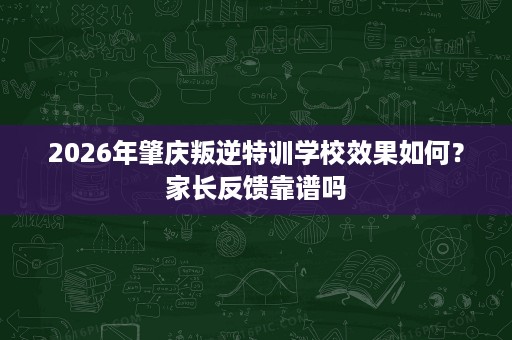2026年肇庆叛逆特训学校效果如何?家长反馈靠谱吗 2026年肇庆叛逆特训学校效果如何?家长反馈靠谱吗