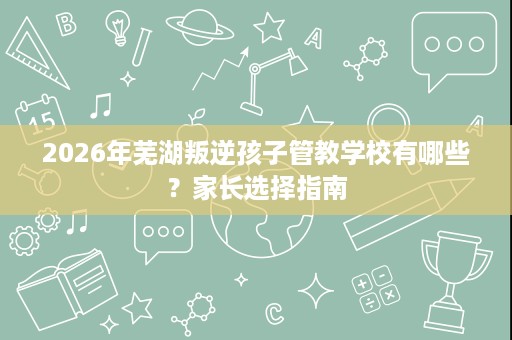 2026年芜湖叛逆孩子管教学校有哪些？家长选择指南