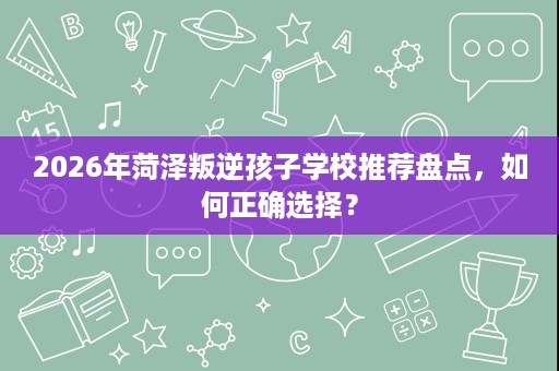 2026年菏泽叛逆孩子学校推荐盘点,如何正确选择? 2026年菏泽叛逆孩子学校推荐盘点,如何正确选择?