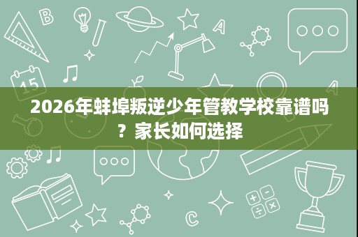 2026年蚌埠叛逆少年管教学校靠谱吗？家长如何选择