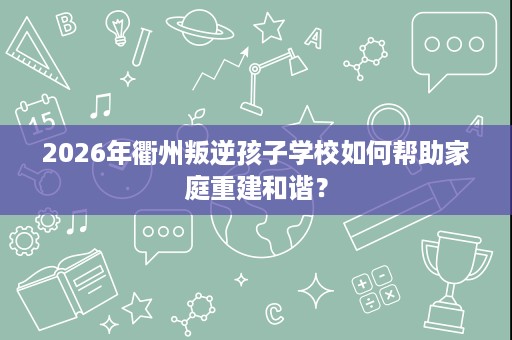 2026年衢州叛逆孩子学校如何帮助家庭重建和谐？