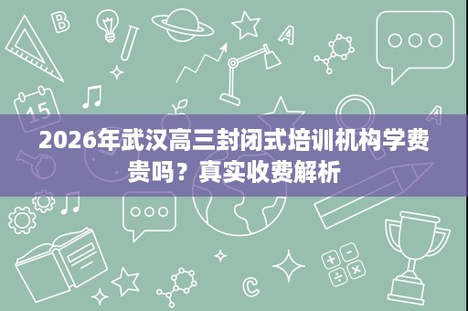 2026年武汉高三封闭式培训机构学费贵吗?真实收费解析 2026年武汉高三封闭式培训机构学费贵吗?真实收费解析