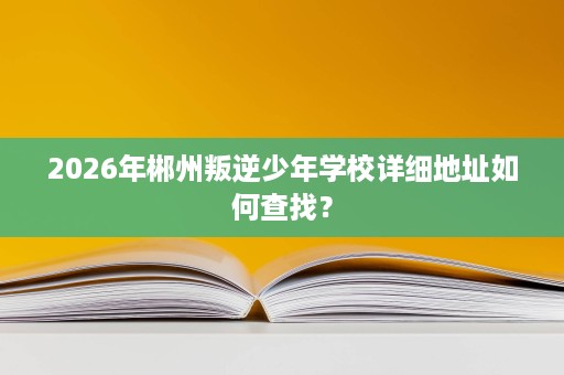 2026年郴州叛逆少年学校详细地址如何查找? 2026年郴州叛逆少年学校详细地址如何查找?