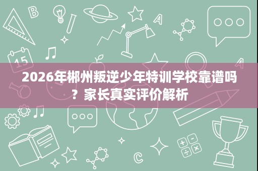 2026年郴州叛逆少年特训学校靠谱吗?家长真实评价解析 2026年郴州叛逆少年特训学校靠谱吗?家长真实评价解析