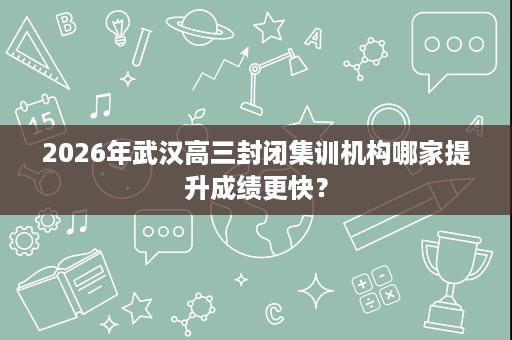 2026年武汉高三封闭集训机构哪家提升成绩更快? 2026年武汉高三封闭集训机构哪家提升成绩更快?