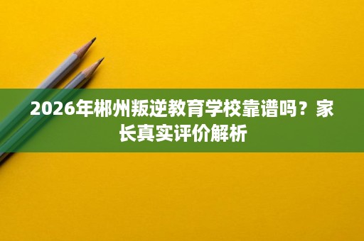 2026年郴州叛逆教育学校靠谱吗?家长真实评价解析 2026年郴州叛逆教育学校靠谱吗?家长真实评价解析