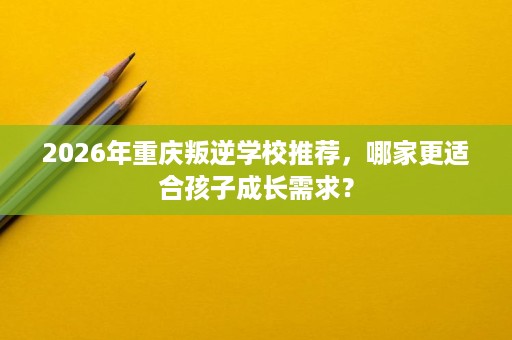 2026年重庆叛逆学校推荐，哪家更适合孩子成长需求？