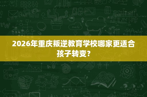 2026年重庆叛逆教育学校哪家更适合孩子转变? 2026年重庆叛逆教育学校哪家更适合孩子转变?