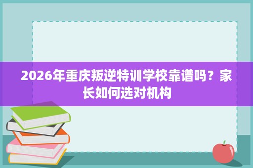 2026年重庆叛逆特训学校靠谱吗？家长如何选对机构