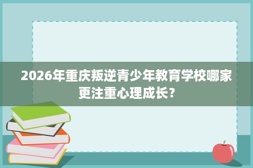 2026年重庆叛逆青少年教育学校哪家更注重心理成长? 2026年重庆叛逆青少年教育学校哪家更注重心理成长?