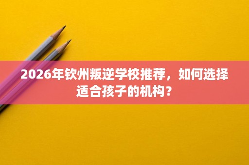 2026年钦州叛逆学校推荐,如何选择适合孩子的机构? 2026年钦州叛逆学校推荐,如何选择适合孩子的机构?