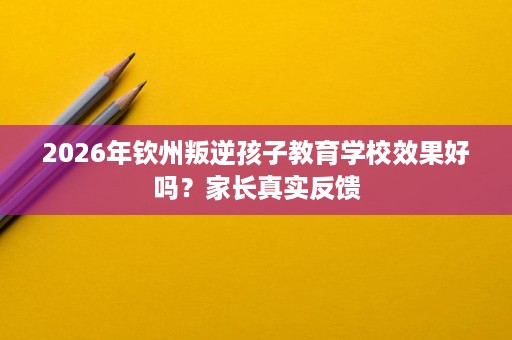 2026年钦州叛逆孩子教育学校效果好吗?家长真实反馈 2026年钦州叛逆孩子教育学校效果好吗?家长真实反馈