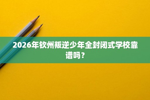 2026年钦州叛逆少年全封闭式学校靠谱吗? 2026年钦州叛逆少年全封闭式学校靠谱吗?