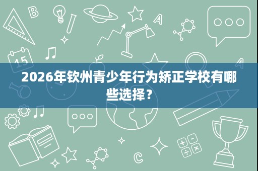 2026年钦州青少年行为矫正学校有哪些选择? 2026年钦州青少年行为矫正学校有哪些选择?