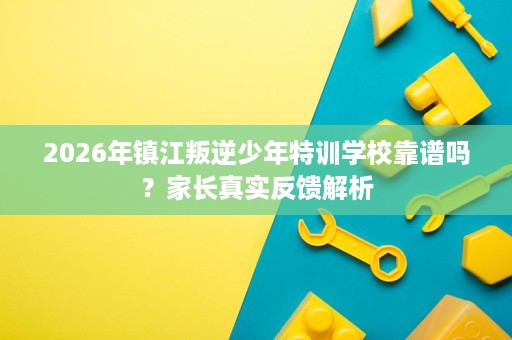 2026年镇江叛逆少年特训学校靠谱吗？家长真实反馈解析