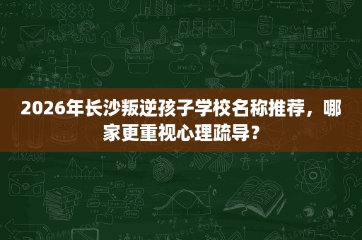 2026年长沙叛逆孩子学校名称推荐,哪家更重视心理疏导? 2026年长沙叛逆孩子学校名称推荐,哪家更重视心理疏导?