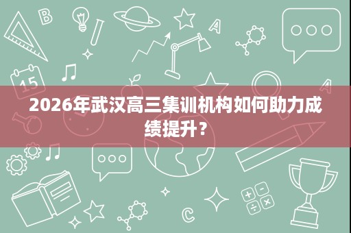 2026年武汉高三集训机构如何助力成绩提升? 2026年武汉高三集训机构如何助力成绩提升?