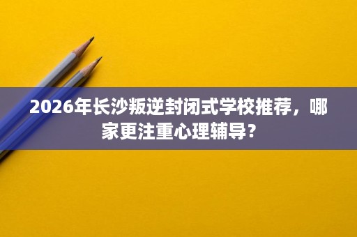 2026年长沙叛逆封闭式学校推荐,哪家更注重心理辅导? 2026年长沙叛逆封闭式学校推荐,哪家更注重心理辅导?