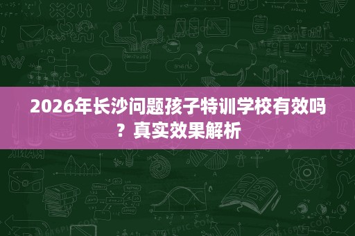 2026年长沙问题孩子特训学校有效吗?真实效果解析 2026年长沙问题孩子特训学校有效吗?真实效果解析
