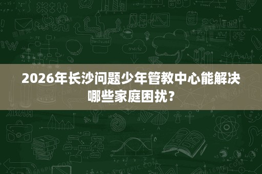 2026年长沙问题少年管教中心能解决哪些家庭困扰？