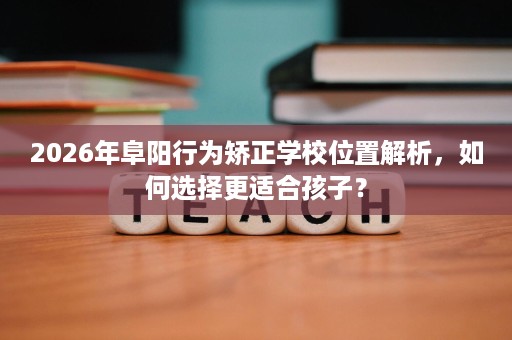 2026年阜阳行为矫正学校位置解析,如何选择更适合孩子? 2026年阜阳行为矫正学校位置解析,如何选择更适合孩子?