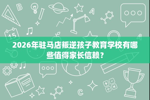 2026年驻马店叛逆孩子教育学校有哪些值得家长信赖? 2026年驻马店叛逆孩子教育学校有哪些值得家长信赖?