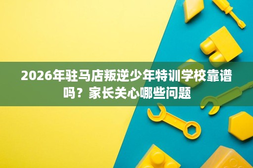 2026年驻马店叛逆少年特训学校靠谱吗？家长关心哪些问题
