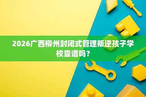 2026广西柳州封闭式管理叛逆孩子学校靠谱吗？