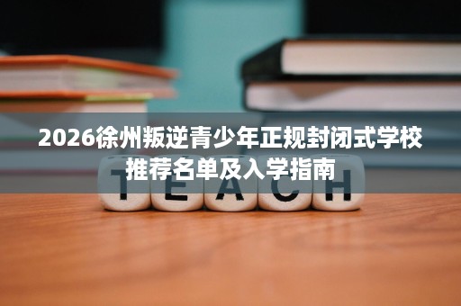 2026徐州叛逆青少年正规封闭式学校推荐名单及入学指南 2026徐州叛逆青少年正规封闭式学校推荐名单及入学指南