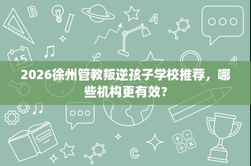 2026徐州管教叛逆孩子学校推荐,哪些机构更有效? 2026徐州管教叛逆孩子学校推荐,哪些机构更有效?