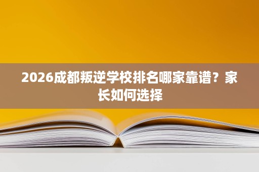 2026成都叛逆学校排名哪家靠谱?家长如何选择 2026成都叛逆学校排名哪家靠谱?家长如何选择