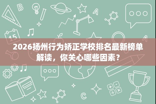 2026扬州行为矫正学校排名最新榜单解读,你关心哪些因素? 2026扬州行为矫正学校排名最新榜单解读,你关心哪些因素?