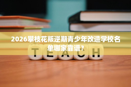 2026攀枝花叛逆期青少年改造学校名单哪家靠谱? 2026攀枝花叛逆期青少年改造学校名单哪家靠谱?