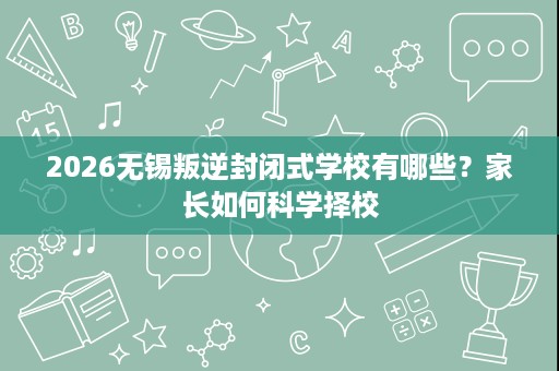 2026无锡叛逆封闭式学校有哪些？家长如何科学择校