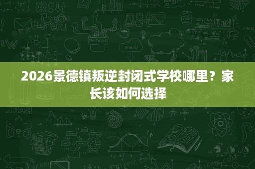 2026景德镇叛逆封闭式学校哪里?家长该如何选择 2026景德镇叛逆封闭式学校哪里?家长该如何选择