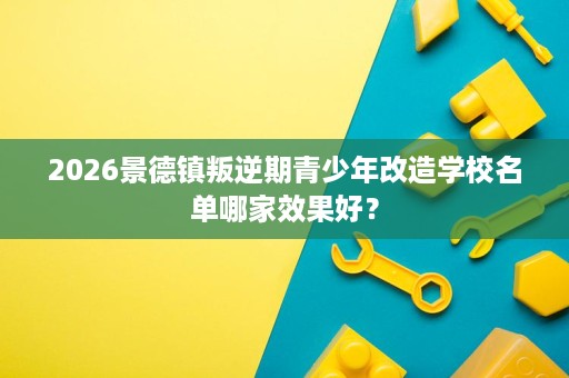 2026景德镇叛逆期青少年改造学校名单哪家效果好? 2026景德镇叛逆期青少年改造学校名单哪家效果好?